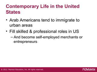 Contemporary Life in the United 
States 
• Arab Americans tend to immigrate to 
urban areas 
• Fill skilled & professional roles in US 
– And become self-employed merchants or 
entrepreneurs 
© 2012 Pearson Education, Inc. All rights reserved. 
 