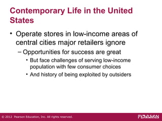 Contemporary Life in the United 
States 
• Operate stores in low-income areas of 
central cities major retailers ignore 
– Opportunities for success are great 
• But face challenges of serving low-income 
population with few consumer choices 
• And history of being exploited by outsiders 
© 2012 Pearson Education, Inc. All rights reserved. 
 