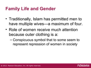 Family Life and Gender 
• Traditionally, Islam has permitted men to 
have multiple wives—a maximum of four. 
• Role of women receive much attention 
because outer clothing is a: 
– Conspicuous symbol that to some seem to 
represent repression of women in society 
© 2012 Pearson Education, Inc. All rights reserved. 
 