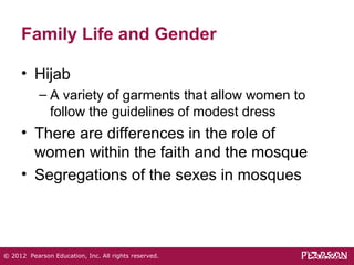 Family Life and Gender 
• Hijab 
– A variety of garments that allow women to 
follow the guidelines of modest dress 
• There are differences in the role of 
women within the faith and the mosque 
• Segregations of the sexes in mosques 
© 2012 Pearson Education, Inc. All rights reserved. 
 