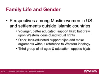 Family Life and Gender 
• Perspectives among Muslim women in US 
and settlements outside Islamic countries 
• Younger, better educated, support hijab but draw 
upon Western ideas of individual rights 
• Older, less-educated support hijab and make 
arguments without reference to Western ideology 
• Third group of all ages & education, oppose hijab 
© 2012 Pearson Education, Inc. All rights reserved. 
 