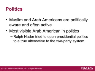 Politics 
• Muslim and Arab Americans are politically 
aware and often active 
• Most visible Arab American in politics 
– Ralph Nader tried to open presidential politics 
to a true alternative to the two-party system 
© 2012 Pearson Education, Inc. All rights reserved. 
 