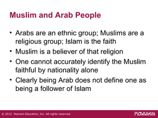 Muslim and Arab People 
• Arabs are an ethnic group; Muslims are a 
religious group; Islam is the faith 
• Muslim is a believer of that religion 
• One cannot accurately identify the Muslim 
faithful by nationality alone 
• Clearly being Arab does not define one as 
being a follower of Islam 
© 2012 Pearson Education, Inc. All rights reserved. 
 