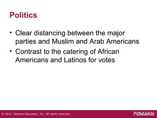 Politics 
• Clear distancing between the major 
parties and Muslim and Arab Americans 
• Contrast to the catering of African 
Americans and Latinos for votes 
© 2012 Pearson Education, Inc. All rights reserved. 
 
