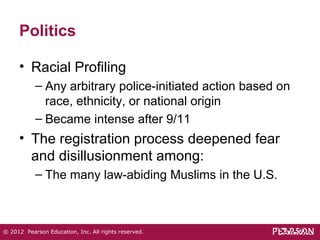 Politics 
• Racial Profiling 
– Any arbitrary police-initiated action based on 
race, ethnicity, or national origin 
– Became intense after 9/11 
• The registration process deepened fear 
and disillusionment among: 
– The many law-abiding Muslims in the U.S. 
© 2012 Pearson Education, Inc. All rights reserved. 
 