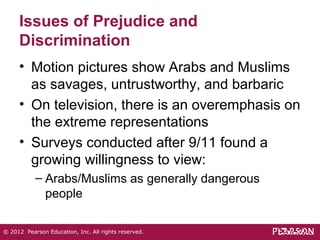Issues of Prejudice and 
Discrimination 
• Motion pictures show Arabs and Muslims 
as savages, untrustworthy, and barbaric 
• On television, there is an overemphasis on 
the extreme representations 
• Surveys conducted after 9/11 found a 
growing willingness to view: 
– Arabs/Muslims as generally dangerous 
people 
© 2012 Pearson Education, Inc. All rights reserved. 
 