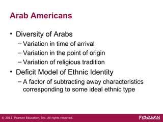Arab Americans 
• Diversity of Arabs 
– Variation in time of arrival 
– Variation in the point of origin 
– Variation of religious tradition 
• Deficit Model of Ethnic Identity 
– A factor of subtracting away characteristics 
corresponding to some ideal ethnic type 
© 2012 Pearson Education, Inc. All rights reserved. 
 