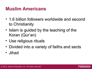 Muslim Americans 
• 1.6 billion followers worldwide and second 
to Christianity 
• Islam is guided by the teaching of the 
Koran (Qur’an) 
• Use religious rituals 
• Divided into a variety of faiths and sects 
• Jihad 
© 2012 Pearson Education, Inc. All rights reserved. 
 