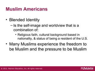Muslim Americans 
• Blended Identity 
– Is the self-image and worldview that is a 
combination of: 
• Religious faith, cultural background based in 
nationality, & status of being a resident of the U.S. 
• Many Muslims experience the freedom to 
be Muslim and the pressure to be Muslim 
© 2012 Pearson Education, Inc. All rights reserved. 
 