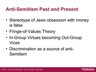 Anti-Semitism Past and Present 
• Stereotype of Jews obsession with money 
is false 
• Fringe-of-Values Theory 
• In-Group Virtues becoming Out-Group 
Vices 
• Discrimination as a source of anti- 
Semitism 
© 2012 Pearson Education, Inc. All rights reserved. 
 