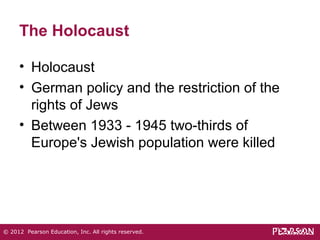The Holocaust 
• Holocaust 
• German policy and the restriction of the 
rights of Jews 
• Between 1933 - 1945 two-thirds of 
Europe's Jewish population were killed 
© 2012 Pearson Education, Inc. All rights reserved. 
 