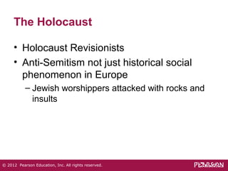 The Holocaust 
• Holocaust Revisionists 
• Anti-Semitism not just historical social 
phenomenon in Europe 
– Jewish worshippers attacked with rocks and 
insults 
© 2012 Pearson Education, Inc. All rights reserved. 
 