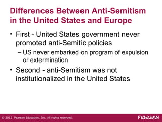 Differences Between Anti-Semitism 
in the United States and Europe 
• First - United States government never 
promoted anti-Semitic policies 
– US never embarked on program of expulsion 
or extermination 
• Second - anti-Semitism was not 
institutionalized in the United States 
© 2012 Pearson Education, Inc. All rights reserved. 
 