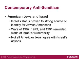 Contemporary Anti-Semitism 
• American Jews and Israel 
– Israel’s status proven to strong source of 
identity for Jewish Americans 
– Wars of 1967, 1973, and 1991 reminded 
world of Israel’s vulnerability 
– Not all American Jews agree with Israel’s 
actions 
© 2012 Pearson Education, Inc. All rights reserved. 
 