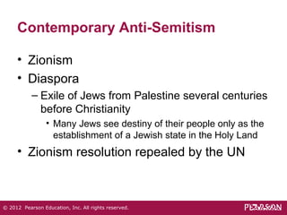 Contemporary Anti-Semitism 
• Zionism 
• Diaspora 
– Exile of Jews from Palestine several centuries 
before Christianity 
• Many Jews see destiny of their people only as the 
establishment of a Jewish state in the Holy Land 
• Zionism resolution repealed by the UN 
© 2012 Pearson Education, Inc. All rights reserved. 
 