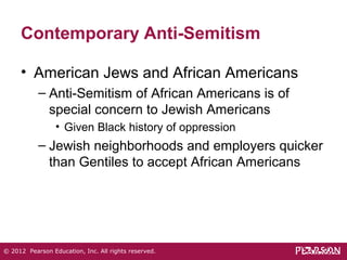 Contemporary Anti-Semitism 
• American Jews and African Americans 
– Anti-Semitism of African Americans is of 
special concern to Jewish Americans 
• Given Black history of oppression 
– Jewish neighborhoods and employers quicker 
than Gentiles to accept African Americans 
© 2012 Pearson Education, Inc. All rights reserved. 
 