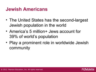 Jewish Americans 
• The United States has the second-largest 
Jewish population in the world 
• America’s 5 million+ Jews account for 
39% of world’s population 
• Play a prominent role in worldwide Jewish 
community 
© 2012 Pearson Education, Inc. All rights reserved. 
 