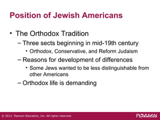 Position of Jewish Americans 
• The Orthodox Tradition 
– Three sects beginning in mid-19th century 
• Orthodox, Conservative, and Reform Judaism 
– Reasons for development of differences 
• Some Jews wanted to be less distinguishable from 
other Americans 
– Orthodox life is demanding 
© 2012 Pearson Education, Inc. All rights reserved. 
 