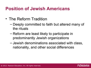 Position of Jewish Americans 
• The Reform Tradition 
– Deeply committed to faith but altered many of 
the rituals 
– Reform are least likely to participate in 
predominantly Jewish organizations 
– Jewish denominations associated with class, 
nationality, and other social differences 
© 2012 Pearson Education, Inc. All rights reserved. 
 