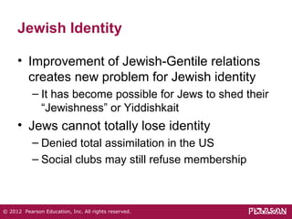 Jewish Identity 
• Improvement of Jewish-Gentile relations 
creates new problem for Jewish identity 
– It has become possible for Jews to shed their 
“Jewishness” or Yiddishkait 
• Jews cannot totally lose identity 
– Denied total assimilation in the US 
– Social clubs may still refuse membership 
© 2012 Pearson Education, Inc. All rights reserved. 
 