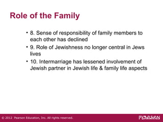 Role of the Family 
• 8. Sense of responsibility of family members to 
each other has declined 
• 9. Role of Jewishness no longer central in Jews 
lives 
• 10. Intermarriage has lessened involvement of 
Jewish partner in Jewish life & family life aspects 
© 2012 Pearson Education, Inc. All rights reserved. 
 