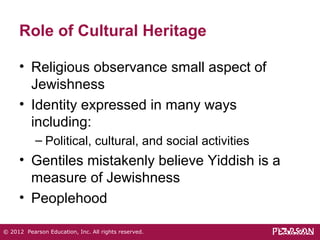 Role of Cultural Heritage 
• Religious observance small aspect of 
Jewishness 
• Identity expressed in many ways 
including: 
– Political, cultural, and social activities 
• Gentiles mistakenly believe Yiddish is a 
measure of Jewishness 
• Peoplehood 
© 2012 Pearson Education, Inc. All rights reserved. 
