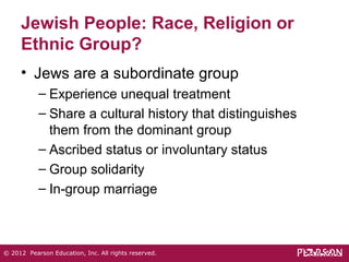 Jewish People: Race, Religion or 
Ethnic Group? 
• Jews are a subordinate group 
– Experience unequal treatment 
– Share a cultural history that distinguishes 
them from the dominant group 
– Ascribed status or involuntary status 
– Group solidarity 
– In-group marriage 
© 2012 Pearson Education, Inc. All rights reserved. 
 