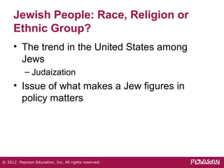 Jewish People: Race, Religion or 
Ethnic Group? 
• The trend in the United States among 
Jews 
– Judaization 
• Issue of what makes a Jew figures in 
policy matters 
© 2012 Pearson Education, Inc. All rights reserved. 
 