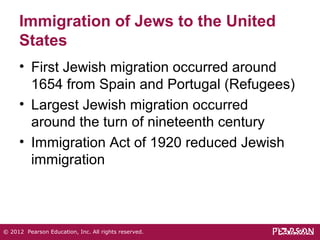 Immigration of Jews to the United 
States 
• First Jewish migration occurred around 
1654 from Spain and Portugal (Refugees) 
• Largest Jewish migration occurred 
around the turn of nineteenth century 
• Immigration Act of 1920 reduced Jewish 
immigration 
© 2012 Pearson Education, Inc. All rights reserved. 
 