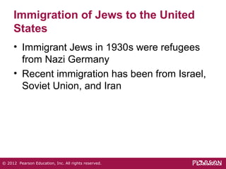 Immigration of Jews to the United 
States 
• Immigrant Jews in 1930s were refugees 
from Nazi Germany 
• Recent immigration has been from Israel, 
Soviet Union, and Iran 
© 2012 Pearson Education, Inc. All rights reserved. 
 