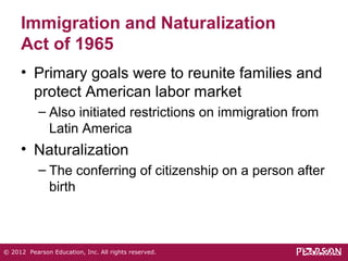Immigration and Naturalization 
Act of 1965 
• Primary goals were to reunite families and 
protect American labor market 
– Also initiated restrictions on immigration from 
Latin America 
• Naturalization 
– The conferring of citizenship on a person after 
birth 
© 2012 Pearson Education, Inc. All rights reserved. 
 
