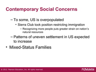 Contemporary Social Concerns 
– To some, US is overpopulated 
• Sierra Club took position restricting immigration 
– Recognizing more people puts greater strain on nation’s 
natural resources 
– Patterns of uneven settlement in US expected 
to increase 
• Mixed-Status Families 
© 2012 Pearson Education, Inc. All rights reserved. 
 
