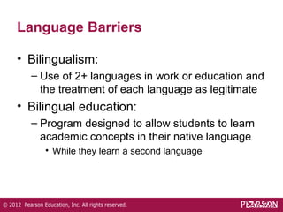 Language Barriers 
• Bilingualism: 
– Use of 2+ languages in work or education and 
the treatment of each language as legitimate 
• Bilingual education: 
– Program designed to allow students to learn 
academic concepts in their native language 
• While they learn a second language 
© 2012 Pearson Education, Inc. All rights reserved. 
 