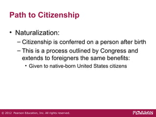 Path to Citizenship 
• Naturalization: 
– Citizenship is conferred on a person after birth 
– This is a process outlined by Congress and 
extends to foreigners the same benefits: 
• Given to native-born United States citizens 
© 2012 Pearson Education, Inc. All rights reserved. 
 