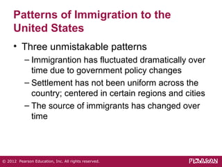 Patterns of Immigration to the 
United States 
• Three unmistakable patterns 
– Immigrantion has fluctuated dramatically over 
time due to government policy changes 
– Settlement has not been uniform across the 
country; centered in certain regions and cities 
– The source of immigrants has changed over 
time 
© 2012 Pearson Education, Inc. All rights reserved. 
 