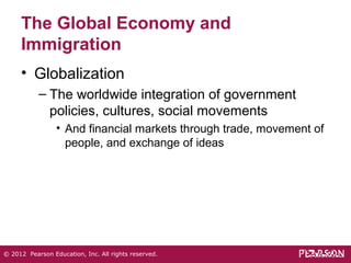 The Global Economy and 
Immigration 
• Globalization 
– The worldwide integration of government 
policies, cultures, social movements 
• And financial markets through trade, movement of 
people, and exchange of ideas 
© 2012 Pearson Education, Inc. All rights reserved. 
 