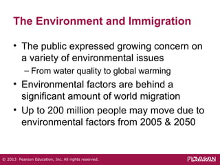 The Environment and Immigration 
• The public expressed growing concern on 
a variety of environmental issues 
– From water quality to global warming 
• Environmental factors are behind a 
significant amount of world migration 
• Up to 200 million people may move due to 
environmental factors from 2005 & 2050 
© 2013 Pearson Education, Inc. All rights reserved. 
 
