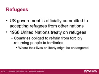 Refugees 
• US government is officially committed to 
accepting refugees from other nations 
• 1968 United Nations treaty on refugees 
– Countries obliged to refrain from forcibly 
returning people to territories 
• Where their lives or liberty might be endangered 
© 2012 Pearson Education, Inc. All rights reserved. 
 