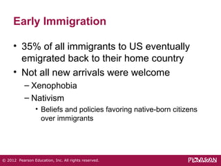 Early Immigration 
• 35% of all immigrants to US eventually 
emigrated back to their home country 
• Not all new arrivals were welcome 
– Xenophobia 
– Nativism 
• Beliefs and policies favoring native-born citizens 
over immigrants 
© 2012 Pearson Education, Inc. All rights reserved. 
 