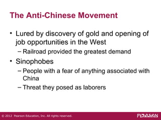 The Anti-Chinese Movement 
• Lured by discovery of gold and opening of 
job opportunities in the West 
– Railroad provided the greatest demand 
• Sinophobes 
– People with a fear of anything associated with 
China 
– Threat they posed as laborers 
© 2012 Pearson Education, Inc. All rights reserved. 
 
