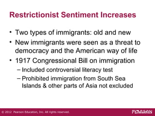 Restrictionist Sentiment Increases 
• Two types of immigrants: old and new 
• New immigrants were seen as a threat to 
democracy and the American way of life 
• 1917 Congressional Bill on immigration 
– Included controversial literacy test 
– Prohibited immigration from South Sea 
Islands & other parts of Asia not excluded 
© 2012 Pearson Education, Inc. All rights reserved. 
 