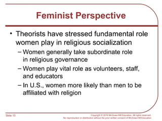 Slide 10 Copyright © 2016 McGraw-Hill Education. All rights reserved.
No reproduction or distribution without the prior written consent of McGraw-Hill Education.
Feminist Perspective
• Theorists have stressed fundamental role
women play in religious socialization
– Women generally take subordinate role
in religious governance
– Women play vital role as volunteers, staff,
and educators
– In U.S., women more likely than men to be
affiliated with religion
 