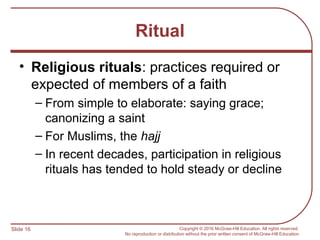 Slide 16 Copyright © 2016 McGraw-Hill Education. All rights reserved.
No reproduction or distribution without the prior written consent of McGraw-Hill Education.
Ritual
• Religious rituals: practices required or
expected of members of a faith
– From simple to elaborate: saying grace;
canonizing a saint
– For Muslims, the hajj
– In recent decades, participation in religious
rituals has tended to hold steady or decline
 