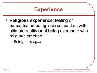Slide 17 Copyright © 2016 McGraw-Hill Education. All rights reserved.
No reproduction or distribution without the prior written consent of McGraw-Hill Education.
Experience
• Religious experience: feeling or
perception of being in direct contact with
ultimate reality or of being overcome with
religious emotion
– Being born again
 