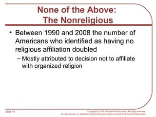 Slide 18 Copyright © 2016 McGraw-Hill Education. All rights reserved.
No reproduction or distribution without the prior written consent of McGraw-Hill Education.
None of the Above:
The Nonreligious
• Between 1990 and 2008 the number of
Americans who identified as having no
religious affiliation doubled
– Mostly attributed to decision not to affiliate
with organized religion
 