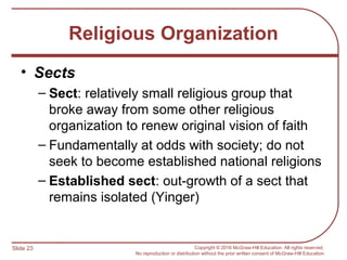 Slide 23 Copyright © 2016 McGraw-Hill Education. All rights reserved.
No reproduction or distribution without the prior written consent of McGraw-Hill Education.
Religious Organization
• Sects
– Sect: relatively small religious group that
broke away from some other religious
organization to renew original vision of faith
– Fundamentally at odds with society; do not
seek to become established national religions
– Established sect: out-growth of a sect that
remains isolated (Yinger)
 