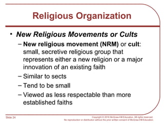 Slide 24 Copyright © 2016 McGraw-Hill Education. All rights reserved.
No reproduction or distribution without the prior written consent of McGraw-Hill Education.
Religious Organization
• New Religious Movements or Cults
– New religious movement (NRM) or cult:
small, secretive religious group that
represents either a new religion or a major
innovation of an existing faith
– Similar to sects
– Tend to be small
– Viewed as less respectable than more
established faiths
 