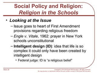 Slide 28 Copyright © 2016 McGraw-Hill Education. All rights reserved.
No reproduction or distribution without the prior written consent of McGraw-Hill Education.
Social Policy and Religion:
Religion in the Schools
• Looking at the Issue
– Issue goes to heart of First Amendment
provisions regarding religious freedom
– Engle v. Vitale, 1962: prayer in New York
schools unconstitutional
– Intelligent design (ID): idea that life is so
complex it could only have been created by
intelligent design
• Federal judge: ID is “a religious belief”
 