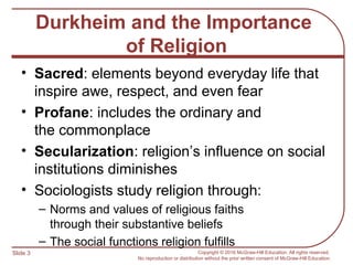 Slide 3 Copyright © 2016 McGraw-Hill Education. All rights reserved.
No reproduction or distribution without the prior written consent of McGraw-Hill Education.
Durkheim and the Importance
of Religion
• Sacred: elements beyond everyday life that
inspire awe, respect, and even fear
• Profane: includes the ordinary and
the commonplace
• Secularization: religion’s influence on social
institutions diminishes
• Sociologists study religion through:
– Norms and values of religious faiths
through their substantive beliefs
– The social functions religion fulfills
 