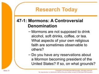 Slide 31 Copyright © 2016 McGraw-Hill Education. All rights reserved.
No reproduction or distribution without the prior written consent of McGraw-Hill Education.
47-1: Mormons: A Controversial
Denomination
– Mormons are not supposed to drink
alcohol, soft drinks, coffee, or tea.
What aspects of your own religious
faith are sometimes observable to
others?
– Do you have any reservations about
a Mormon becoming president of the
United States? If so, on what grounds?
Research Today
 